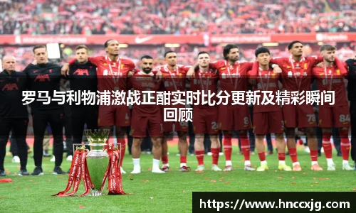 罗马与利物浦激战正酣实时比分更新及精彩瞬间回顾
